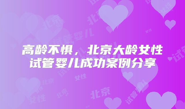 高龄不惧，北京大龄女性试管婴儿成功案例分享