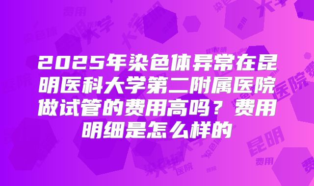 2025年染色体异常在昆明医科大学第二附属医院做试管的费用高吗?费用明细是怎么样的