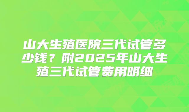 山大生殖医院三代试管多少钱？附2025年山大生殖三代试管费用明细