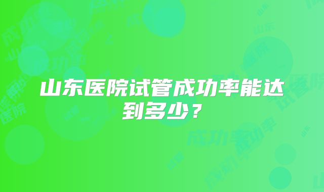 山东医院试管成功率能达到多少？
