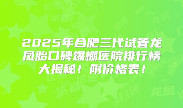 2025年合肥三代试管龙凤胎口碑爆棚医院排行榜大揭秘！附价格表！