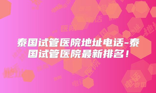 泰国试管医院地址电话-泰国试管医院最新排名!
