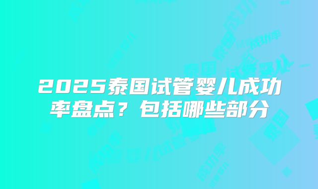 2025泰国试管婴儿成功率盘点?包括哪些部分