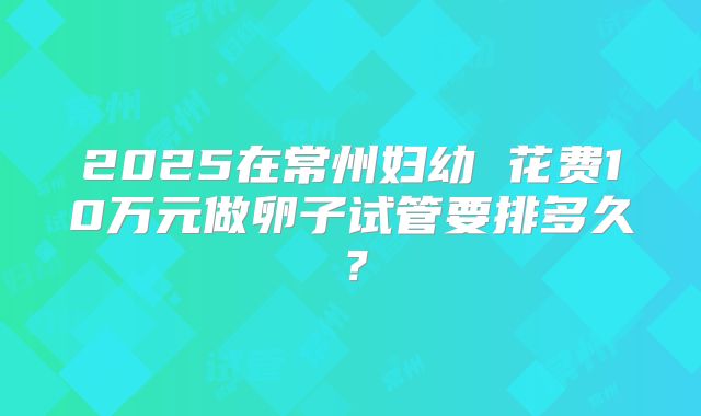 2025在常州妇幼 花费10万元做卵子试管要排多久？
