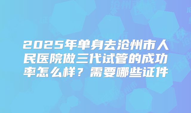 2025年单身去沧州市人民医院做三代试管的成功率怎么样?需要哪些证件