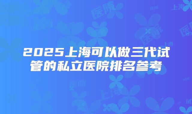2025上海可以做三代试管的私立医院排名参考