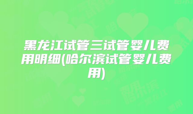 黑龙江试管三试管婴儿费用明细(哈尔滨试管婴儿费用)