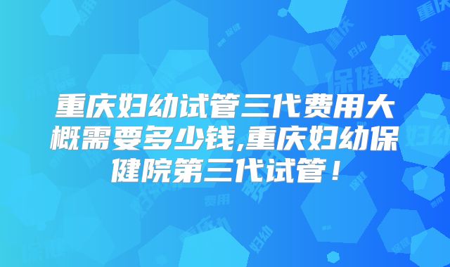 重庆妇幼试管三代费用大概需要多少钱,重庆妇幼保健院第三代试管!