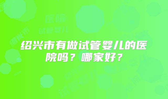 绍兴市有做试管婴儿的医院吗?哪家好?