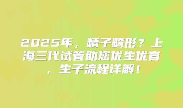 2025年，精子畸形？上海三代试管助您优生优育，生子流程详解！