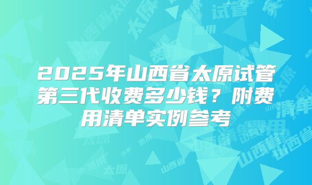 2025年山西省太原试管第三代收费多少钱?附费用清单实例参考