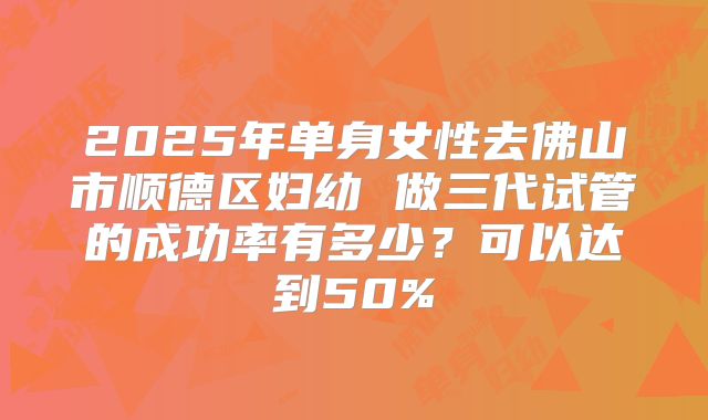 2025年单身女性去佛山市顺德区妇幼 做三代试管的成功率有多少?可以达到50%
