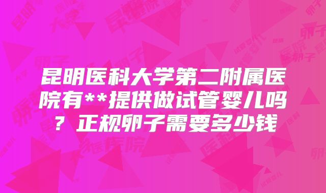 昆明医科大学第二附属医院有**提供做试管婴儿吗?正规卵子需要多少钱