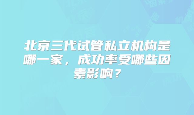 北京三代试管私立机构是哪一家,成功率受哪些因素影响?