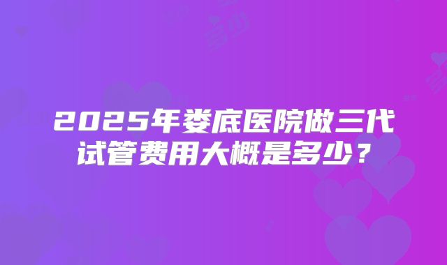 2025年娄底医院做三代试管费用大概是多少？