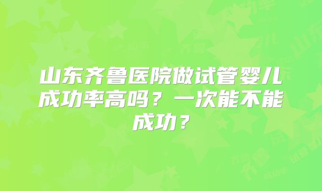山东齐鲁医院做试管婴儿成功率高吗?一次能不能成功?