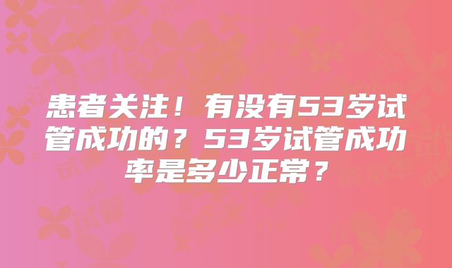患者关注!有没有53岁试管成功的?53岁试管成功率是多少正常?