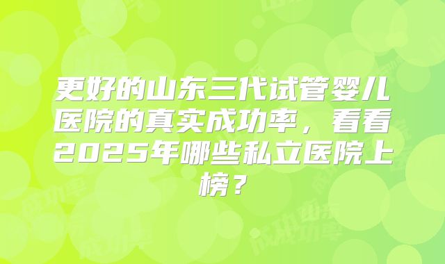 更好的山东三代试管婴儿医院的真实成功率，看看2025年哪些私立医院上榜？
