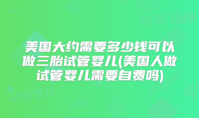 美国大约需要多少钱可以做三胎试管婴儿(美国人做试管婴儿需要自费吗)