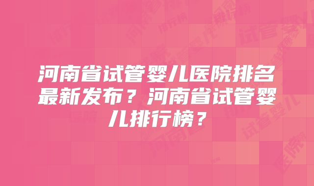 河南省试管婴儿医院排名最新发布？河南省试管婴儿排行榜？