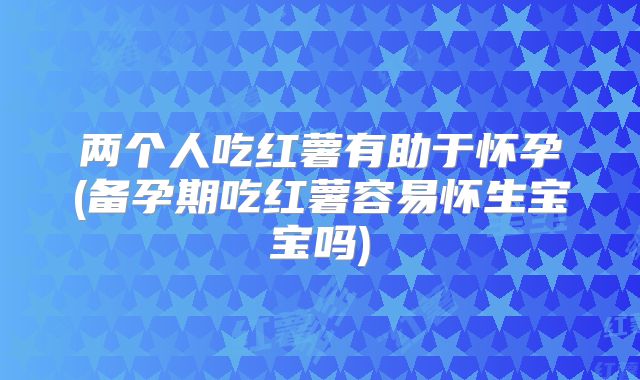两个人吃红薯有助于怀孕(备孕期吃红薯容易怀生宝宝吗)