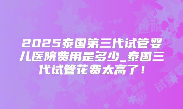 2025泰国第三代试管婴儿医院费用是多少_泰国三代试管花费太高了！