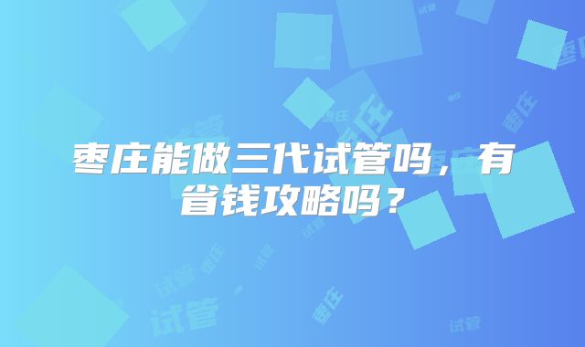 枣庄能做三代试管吗,有省钱攻略吗?