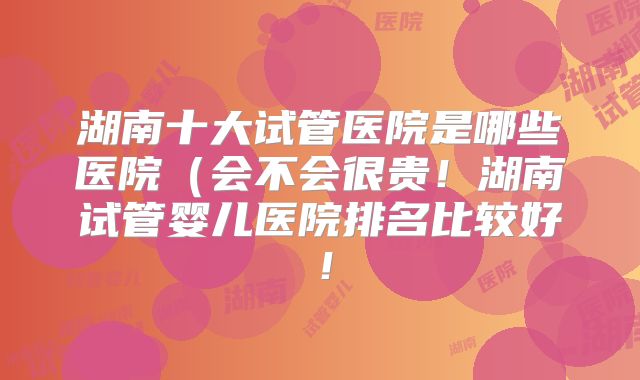 湖南十大试管医院是哪些医院（会不会很贵！湖南试管婴儿医院排名比较好！