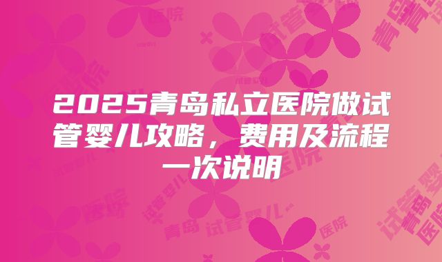 2025青岛私立医院做试管婴儿攻略，费用及流程一次说明