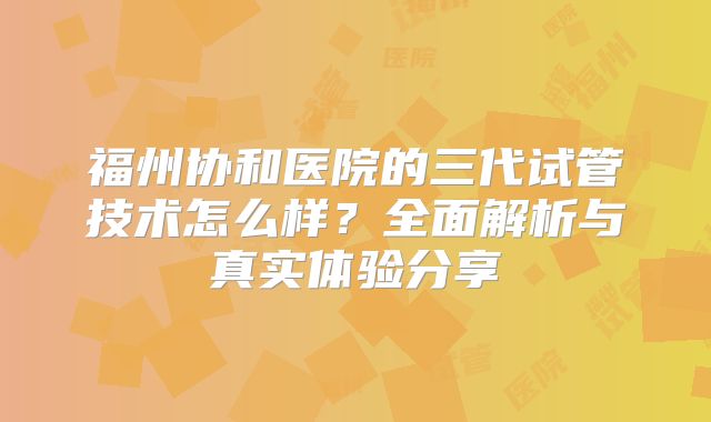 福州协和医院的三代试管技术怎么样？全面解析与真实体验分享