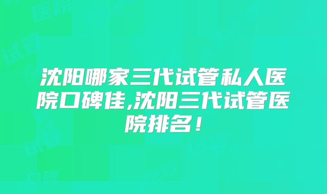 沈阳哪家三代试管私人医院口碑佳,沈阳三代试管医院排名!