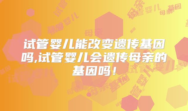 试管婴儿能改变遗传基因吗,试管婴儿会遗传母亲的基因吗!