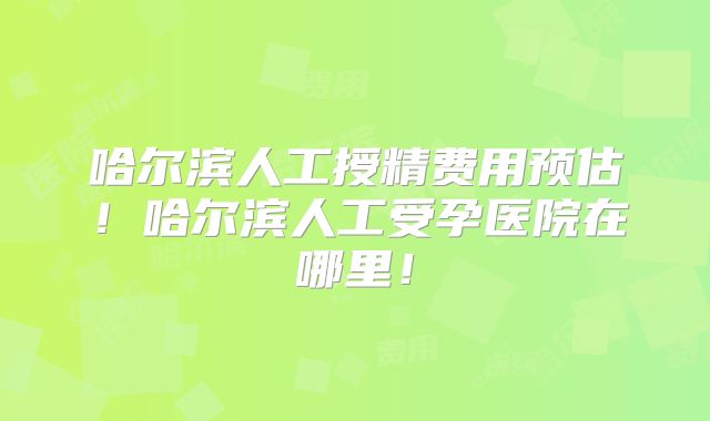 哈尔滨人工授精费用预估!哈尔滨人工受孕医院在哪里!