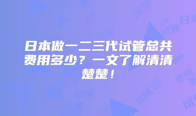 日本做一二三代试管总共费用多少？一文了解清清楚楚！