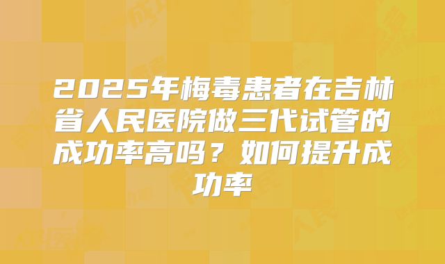 2025年梅毒患者在吉林省人民医院做三代试管的成功率高吗？如何提升成功率