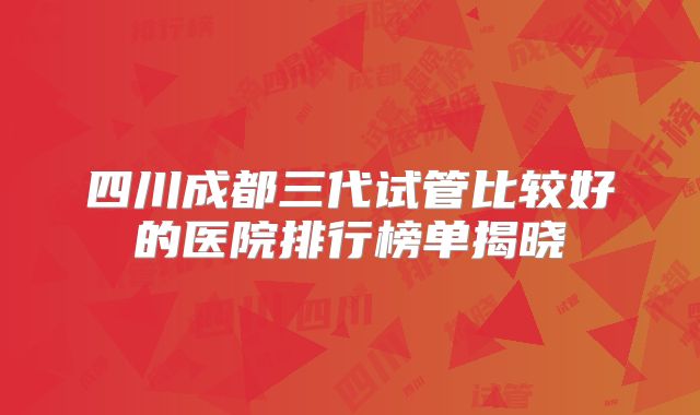四川成都三代试管比较好的医院排行榜单揭晓