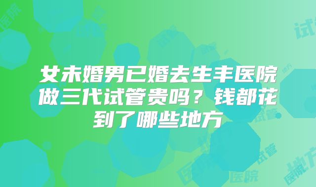 女未婚男已婚去生丰医院做三代试管贵吗?钱都花到了哪些地方