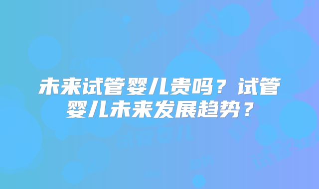 未来试管婴儿贵吗?试管婴儿未来发展趋势?