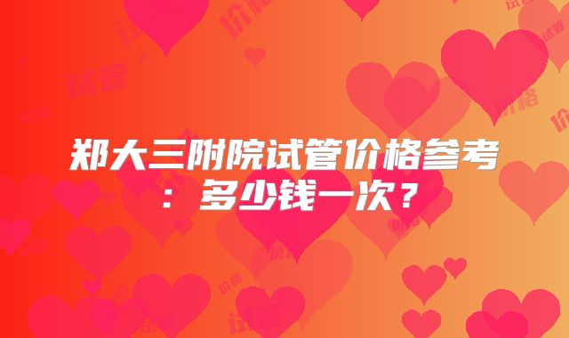 郑大三附院试管价格参考：多少钱一次？