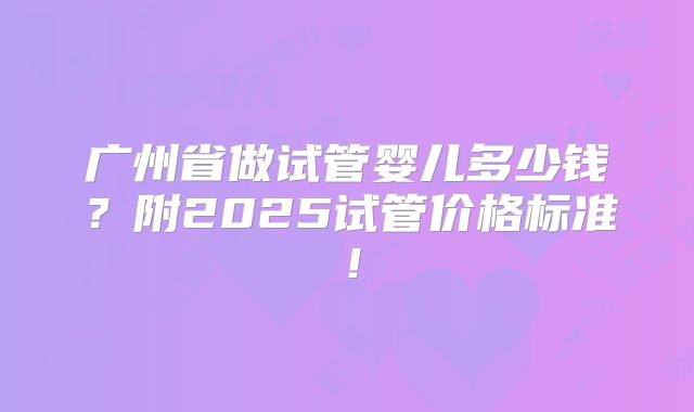广州省做试管婴儿多少钱？附2025试管价格标准！