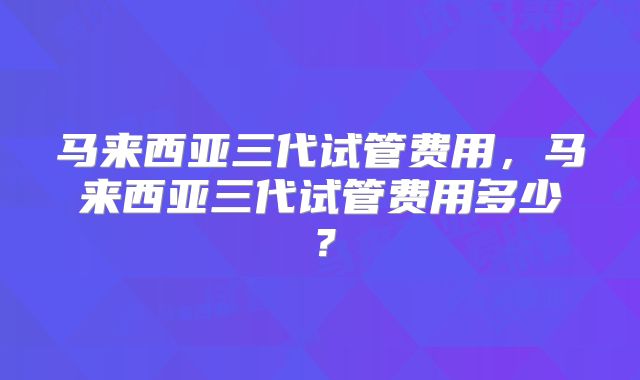 马来西亚三代试管费用，马来西亚三代试管费用多少？