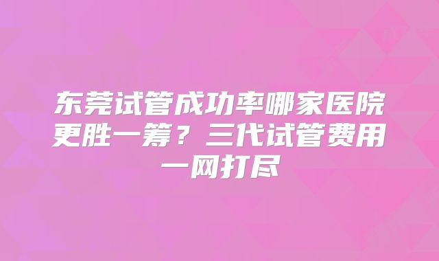 东莞试管成功率哪家医院更胜一筹?三代试管费用一网打尽