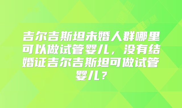吉尔吉斯坦未婚人群哪里可以做试管婴儿,没有结婚证吉尔吉斯坦可做试管婴儿?