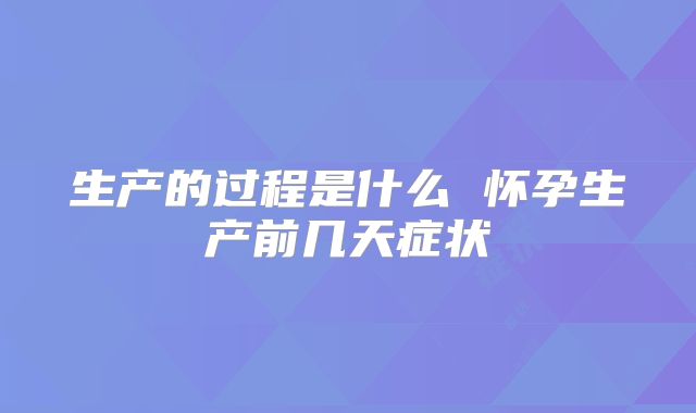 生产的过程是什么 怀孕生产前几天症状