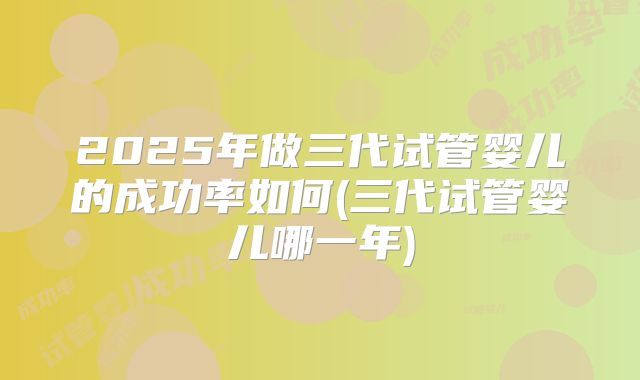 2025年做三代试管婴儿的成功率如何(三代试管婴儿哪一年)