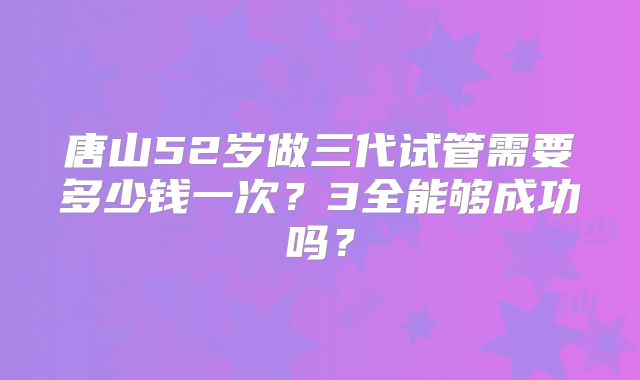 唐山52岁做三代试管需要多少钱一次?3全能够成功吗?