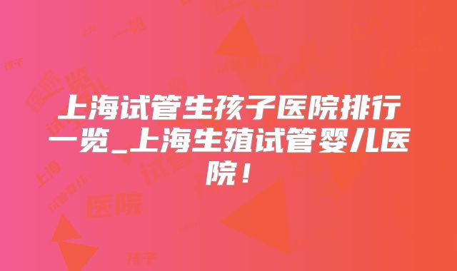 上海试管生孩子医院排行一览_上海生殖试管婴儿医院!