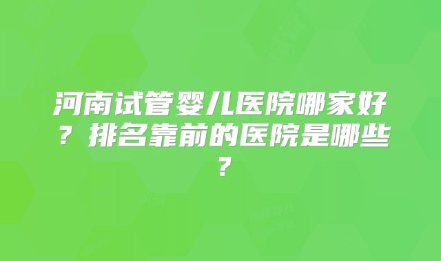 河南试管婴儿医院哪家好？排名靠前的医院是哪些？