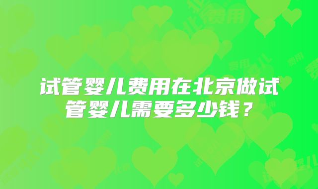 试管婴儿费用在北京做试管婴儿需要多少钱？