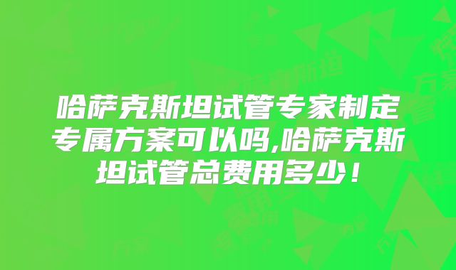 哈萨克斯坦试管专家制定专属方案可以吗,哈萨克斯坦试管总费用多少！
